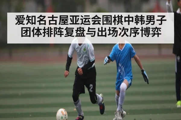 爱知名古屋亚运会围棋中韩男子团体排阵复盘与出场次序博弈